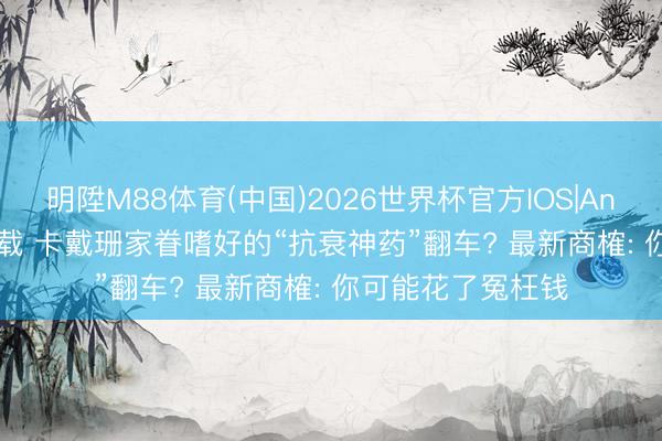明陞M88体育(中国)2026世界杯官方IOS|Android手机app下载 卡戴珊家眷嗜好的“抗衰神药”翻车? 最新商榷: 你可能花了冤枉钱