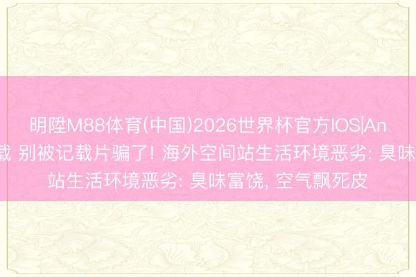 明陞M88体育(中国)2026世界杯官方IOS|Android手机app下载 别被记载片骗了! 海外空间站生活环境恶劣: 臭味富饶， 空气飘死皮