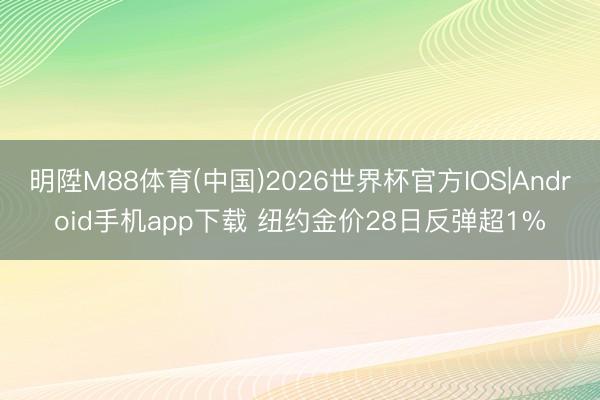明陞M88体育(中国)2026世界杯官方IOS|Android手机app下载 纽约金价28日反弹超1%