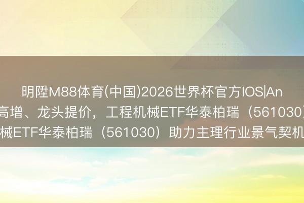 明陞M88体育(中国)2026世界杯官方IOS|Android手机app下载 出口高增、龙头提价，工程机械ETF华泰柏瑞（561030）助力主理行业景气契机