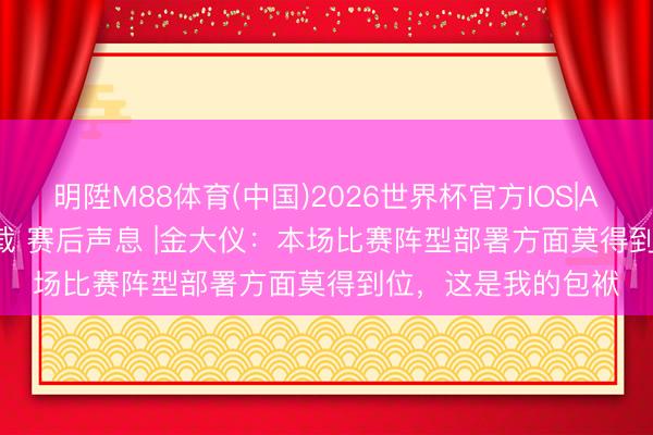 明陞M88体育(中国)2026世界杯官方IOS|Android手机app下载 赛后声息 |金大仪：本场比赛阵型部署方面莫得到位，这是我的包袱