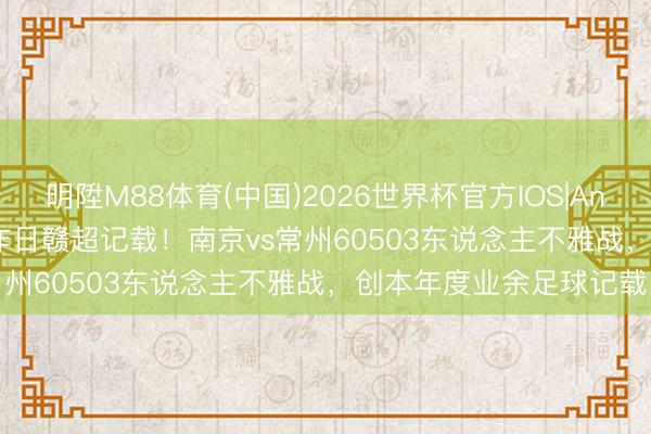 明陞M88体育(中国)2026世界杯官方IOS|Android手机app下载 破昨日赣超记载！南京vs常州60503东说念主不雅战，创本年度业余足球记载