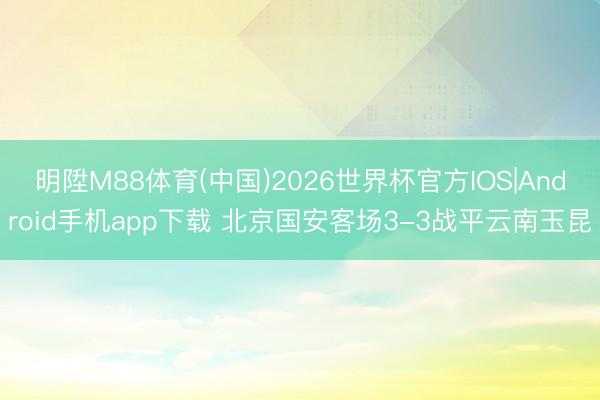 明陞M88体育(中国)2026世界杯官方IOS|Android手机app下载 北京国安客场3-3战平云南玉昆