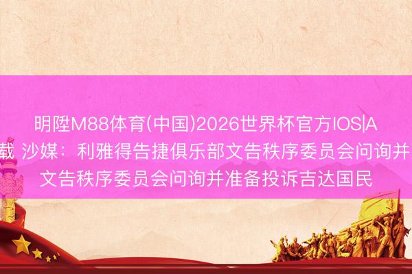 明陞M88体育(中国)2026世界杯官方IOS|Android手机app下载 沙媒：利雅得告捷俱乐部文告秩序委员会问询并准备投诉吉达国民