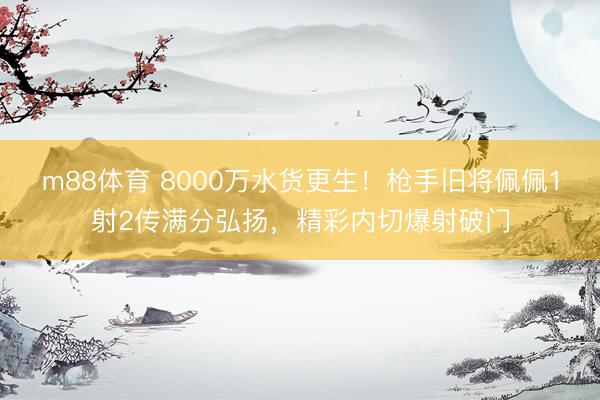 m88体育 8000万水货更生！枪手旧将佩佩1射2传满分弘扬，精彩内切爆射破门