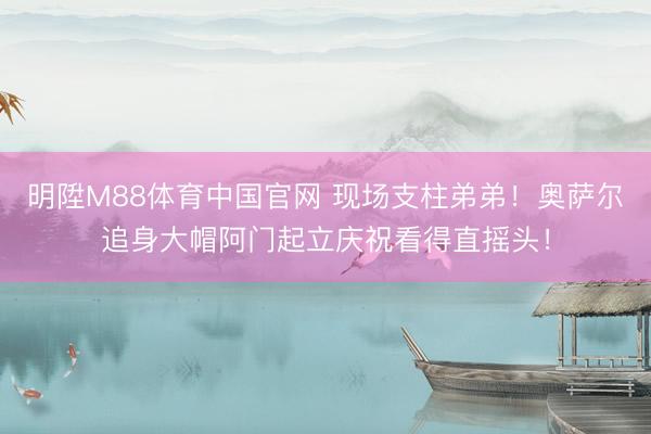 明陞M88体育中国官网 现场支柱弟弟！奥萨尔追身大帽阿门起立
