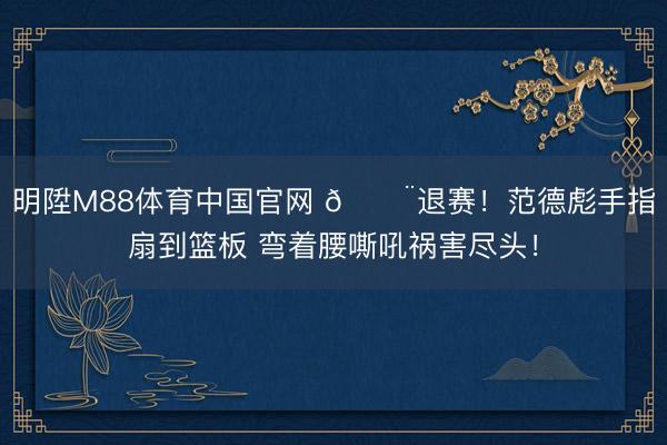 明陞M88体育中国官网 🚨退赛！范德彪手指扇到篮板 弯着腰嘶吼祸害尽头！