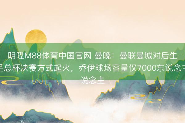 明陞M88体育中国官网 曼晚：曼联曼城对后生足总杯决赛方式起火，乔伊球场容量仅7000东说念主