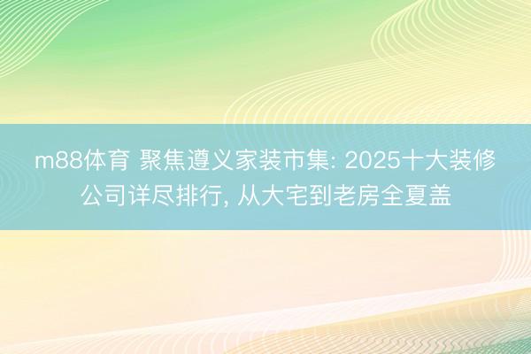 m88体育 聚焦遵义家装市集: 2025十大装修公司详尽排行， 从大宅到老房全夏盖