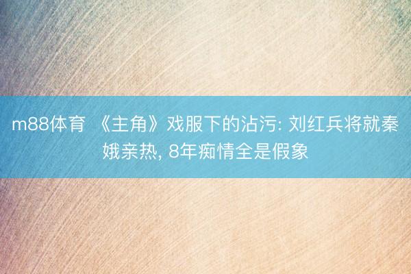 m88体育 《主角》戏服下的沾污: 刘红兵将就秦娥亲热， 8年痴情全是假象