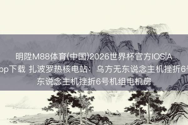 明陞M88体育(中国)2026世界杯官方IOS|Android手机app下载 扎波罗热核电站：乌方无东说念主机挫折6号机组电机房