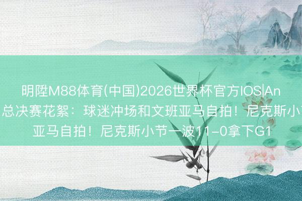 明陞M88体育(中国)2026世界杯官方IOS|Android手机app下载 总决赛花絮：球迷冲场和文班亚马自拍！尼克斯小节一波11-0拿下G1