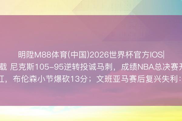明陞M88体育(中国)2026世界杯官方IOS|Android手机app下载 尼克斯105-95逆转投诚马刺，成绩NBA总决赛开门红，布伦森小节爆砍13分；文班亚马赛后复兴失利：我打得很厄运，会念念意见搞定问题