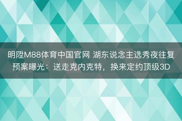 明陞M88体育中国官网 湖东说念主选秀夜往复预案曝光：送走克内克特，换来定约顶级3D