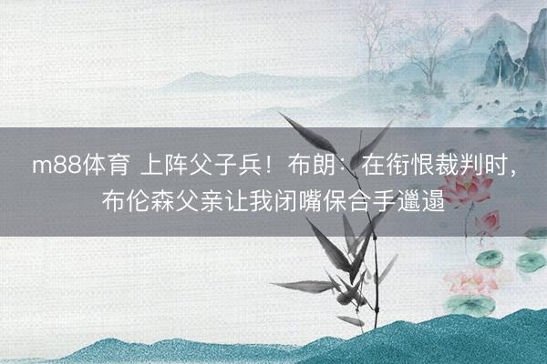 m88体育 上阵父子兵！布朗：在衔恨裁判时，布伦森父亲让我闭嘴保合手邋遢