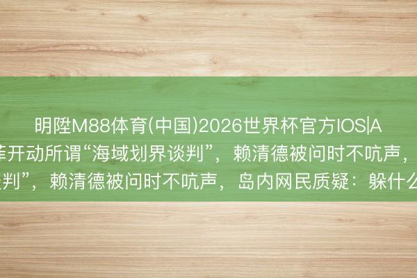 明陞M88体育(中国)2026世界杯官方IOS|Android手机app下载 日菲开动所谓“海域划界谈判”，赖清德被问时不吭声，岛内网民质疑：躲什么？