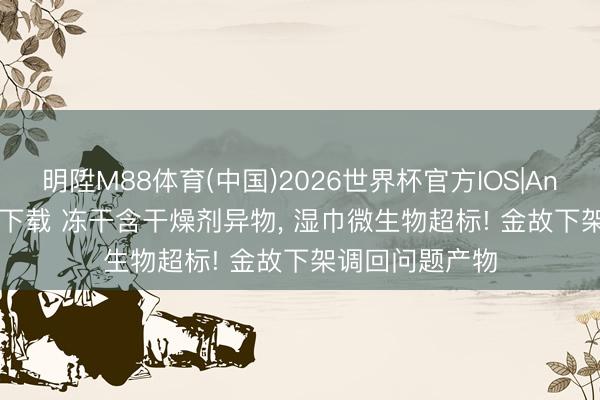 明陞M88体育(中国)2026世界杯官方IOS|Android手机app下载 冻干含干燥剂异物， 湿巾微生物超标! 金故下架调回问题产物