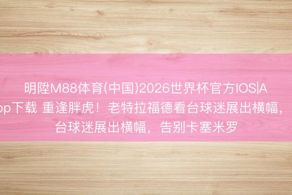 明陞M88体育(中国)2026世界杯官方IOS|Android手机app下载 重逢胖虎！老特拉福德看台球迷展出横幅，告别卡塞米罗