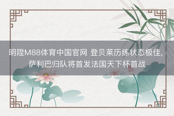 明陞M88体育中国官网 登贝莱历练状态极佳， 萨利巴归队将首发法国天下杯首战
