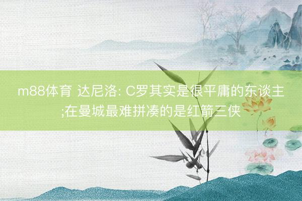 m88体育 达尼洛: C罗其实是很平庸的东谈主;在曼城最难拼凑的是红箭三侠