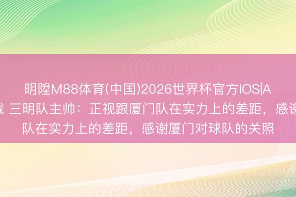 明陞M88体育(中国)2026世界杯官方IOS|Android手机app下载 三明队主帅：正视跟厦门队在实力上的差距，感谢厦门对球队的关照