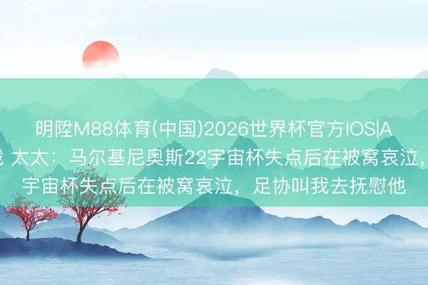 明陞M88体育(中国)2026世界杯官方IOS|Android手机app下载 太太:马尔基尼奥斯22宇宙杯失点后在被窝哀泣,足协叫我去抚慰他