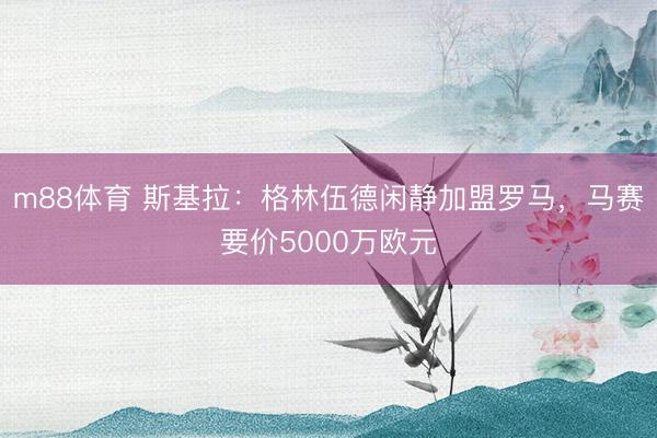 m88体育 斯基拉：格林伍德闲静加盟罗马，马赛要价5000万欧元