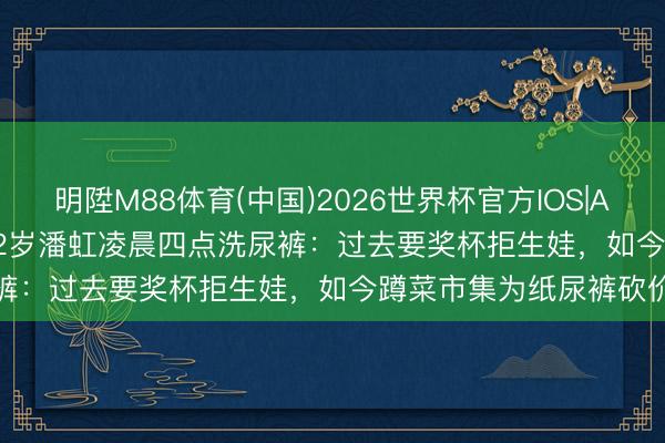明陞M88体育(中国)2026世界杯官方IOS|Android手机app下载 72岁潘虹凌晨四点洗尿裤：过去要奖杯拒生娃，如今蹲菜市集为纸尿裤砍价