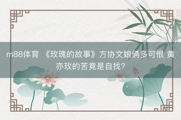 m88体育 《玫瑰的故事》方协文娘俩多可恨 黄亦玫的苦竟是自找？