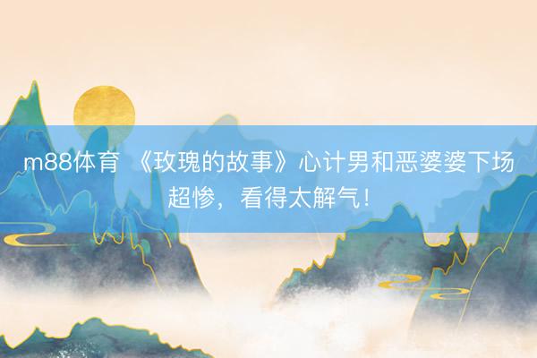 m88体育 《玫瑰的故事》心计男和恶婆婆下场超惨，看得太解气！