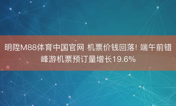 明陞M88体育中国官网 机票价钱回落! 端午前错峰游机票预订量增长19.6%