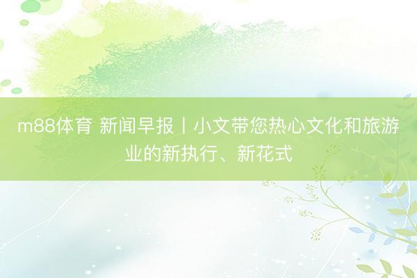 m88体育 新闻早报丨小文带您热心文化和旅游业的新执行、新花式
