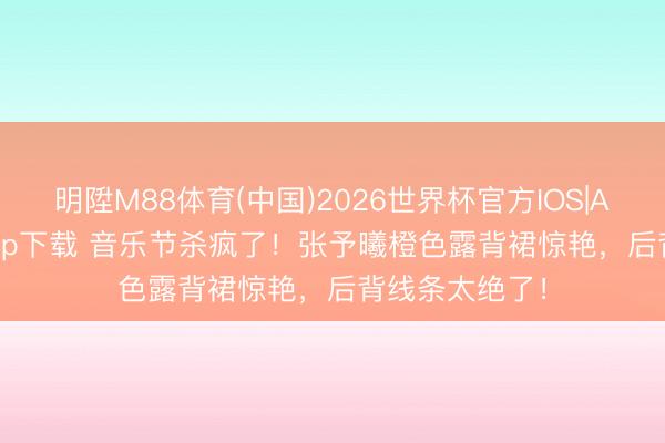 明陞M88体育(中国)2026世界杯官方IOS|Android手机app下载 音乐节杀疯了！张予曦橙色露背裙惊艳，后背线条太绝了！