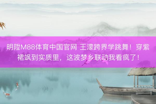 明陞M88体育中国官网 王濛跨界学跳舞！穿紫裙飒到实质里，这波梦乡联动我看疯了！