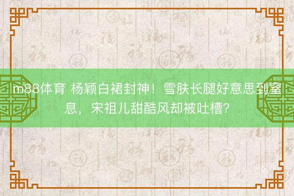 m88体育 杨颖白裙封神！雪肤长腿好意思到窒息，宋祖儿甜酷风却被吐槽？