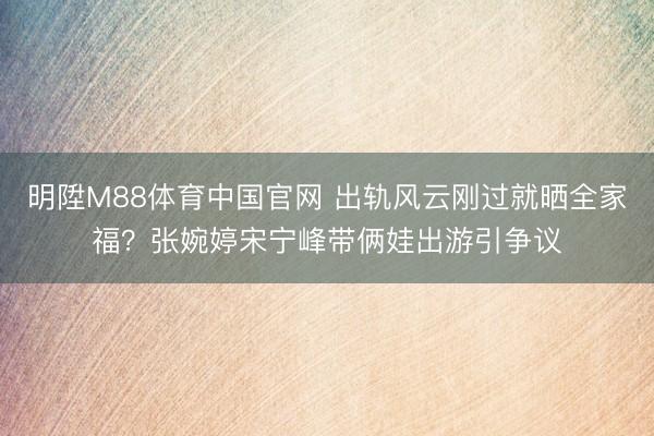 明陞M88体育中国官网 出轨风云刚过就晒全家福？张婉婷宋宁峰带俩娃出游引争议