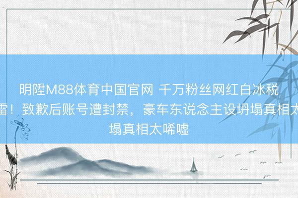 明陞M88体育中国官网 千万粉丝网红白冰税务爆雷！致歉后账号遭封禁，豪车东说念主设坍塌真相太唏嘘