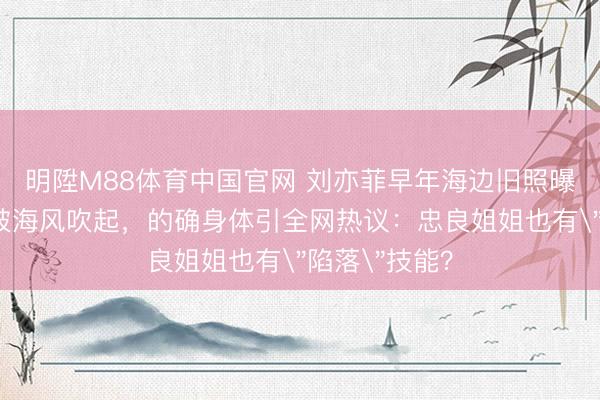 明陞M88体育中国官网 刘亦菲早年海边旧照曝光！吊带裙被海风吹起，的确身体引全网热议：忠良姐姐也有