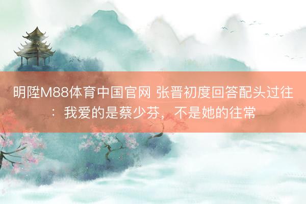 明陞M88体育中国官网 张晋初度回答配头过往：我爱的是蔡少芬，不是她的往常