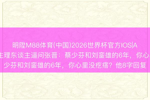 明陞M88体育(中国)2026世界杯官方IOS|Android手机app下载 主理东谈主逼问张晋:蔡少芬和刘銮雄的6年,你心里没疙瘩?他8字回复