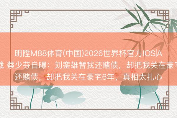 明陞M88体育(中国)2026世界杯官方IOS|Android手机app下载 蔡少芬自曝：刘銮雄替我还赌债，却把我关在豪宅6年，真相太扎心