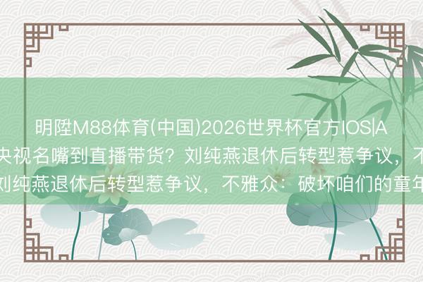 明陞M88体育(中国)2026世界杯官方IOS|Android手机app下载 从央视名嘴到直播带货?刘纯燕退休后转型惹争议,不雅众:破坏咱们的童年