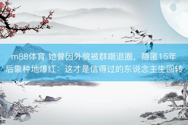 m88体育 她曾因外貌被群嘲退圈，隐匿15年后靠种地爆红：这才是信得过的东说念主生回转