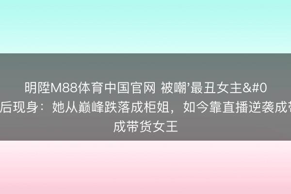 明陞M88体育中国官网 被嘲'最丑女主'21年后现身：她从巅峰跌落成柜姐，如今靠直播逆袭成带货女王