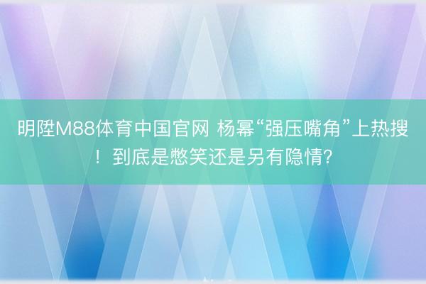 明陞M88体育中国官网 杨幂“强压嘴角”上热搜！到底是憋笑还是另有隐情？