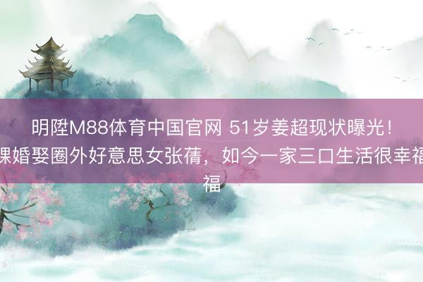明陞M88体育中国官网 51岁姜超现状曝光！裸婚娶圈外好意思女张蒨，如今一家三口生活很幸福
