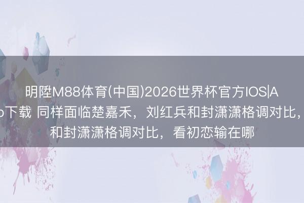 明陞M88体育(中国)2026世界杯官方IOS|Android手机app下载 同样面临楚嘉禾,刘红兵和封潇潇格调对比,看初恋输在哪