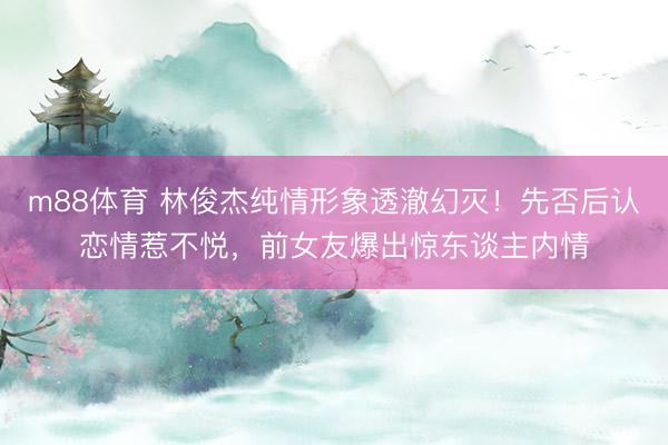 m88体育 林俊杰纯情形象透澈幻灭！先否后认恋情惹不悦，前女友爆出惊东谈主内情