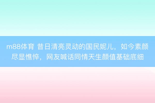 m88体育 昔日清亮灵动的国民妮儿，如今素颜尽显憔悴，网友喊话同情天生颜值基础底细