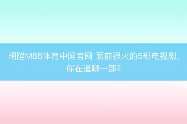 明陞M88体育中国官网 面前很火的5部电视剧，你在追哪一部？